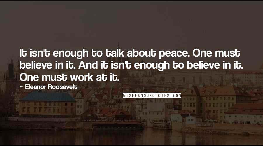 Eleanor Roosevelt Quotes: It isn't enough to talk about peace. One must believe in it. And it isn't enough to believe in it. One must work at it.