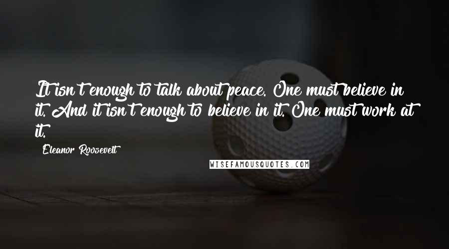 Eleanor Roosevelt Quotes: It isn't enough to talk about peace. One must believe in it. And it isn't enough to believe in it. One must work at it.