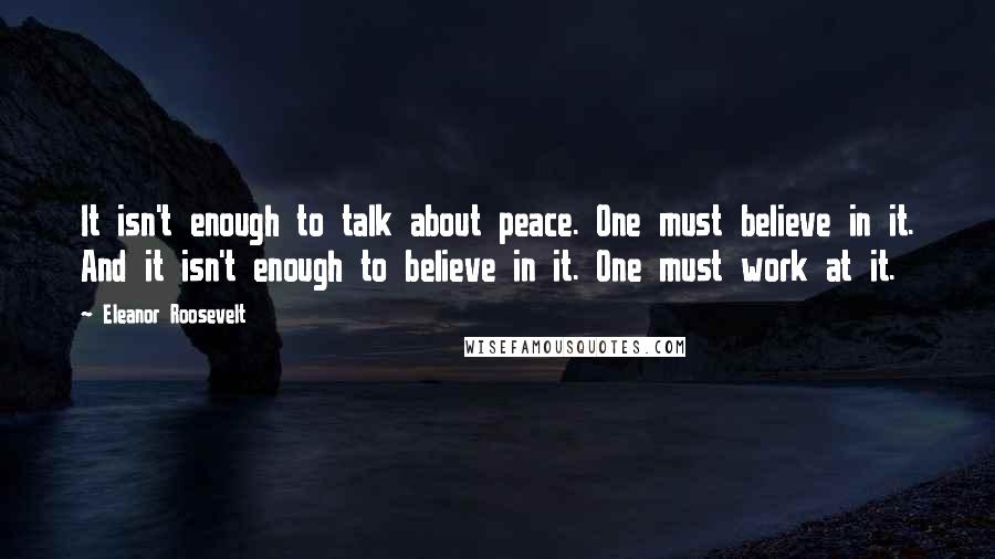 Eleanor Roosevelt Quotes: It isn't enough to talk about peace. One must believe in it. And it isn't enough to believe in it. One must work at it.