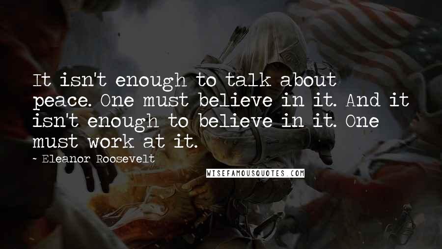 Eleanor Roosevelt Quotes: It isn't enough to talk about peace. One must believe in it. And it isn't enough to believe in it. One must work at it.