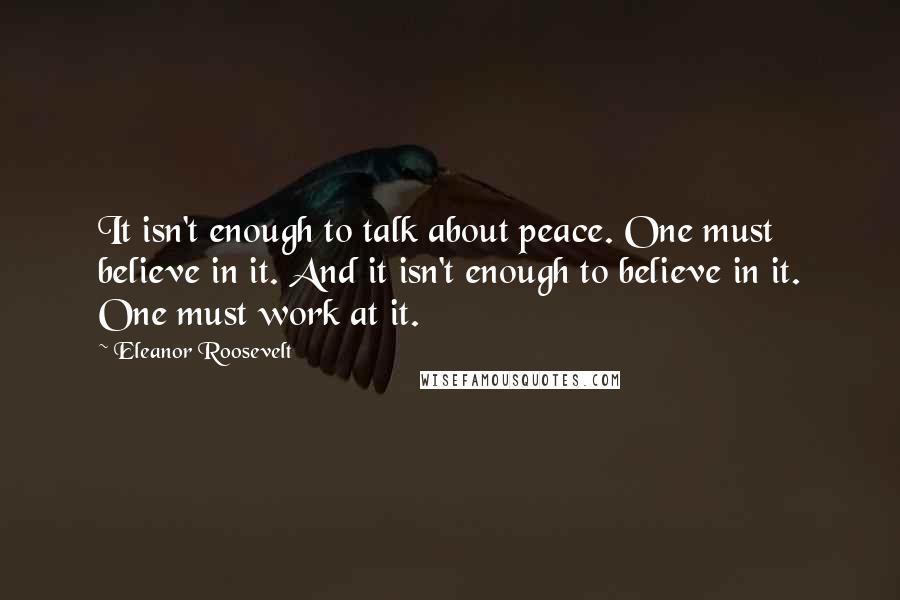 Eleanor Roosevelt Quotes: It isn't enough to talk about peace. One must believe in it. And it isn't enough to believe in it. One must work at it.
