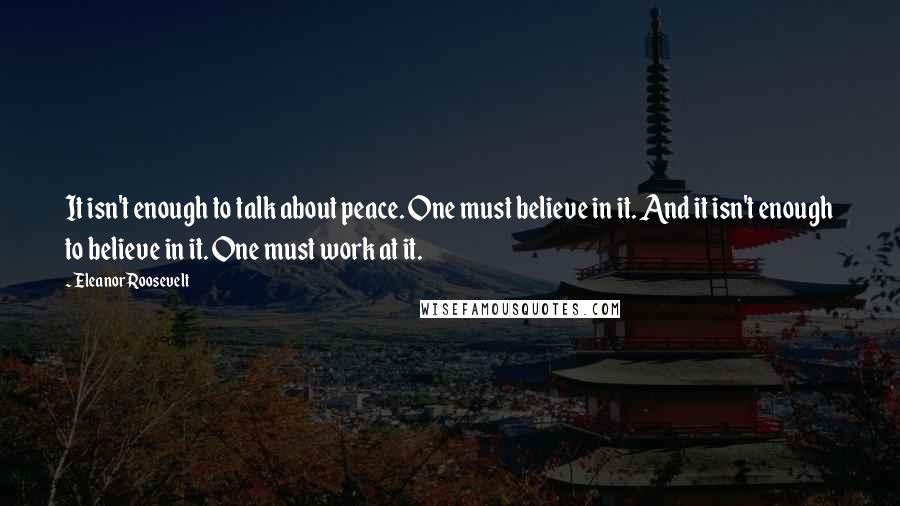 Eleanor Roosevelt Quotes: It isn't enough to talk about peace. One must believe in it. And it isn't enough to believe in it. One must work at it.