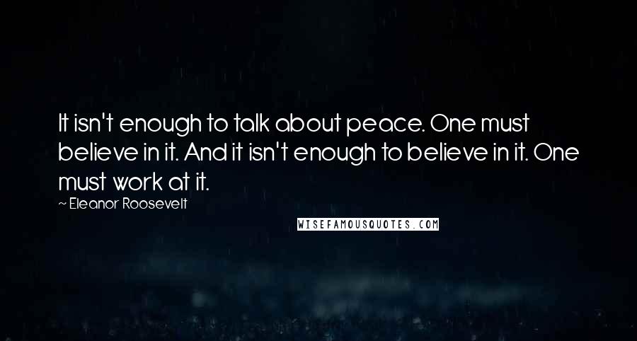 Eleanor Roosevelt Quotes: It isn't enough to talk about peace. One must believe in it. And it isn't enough to believe in it. One must work at it.