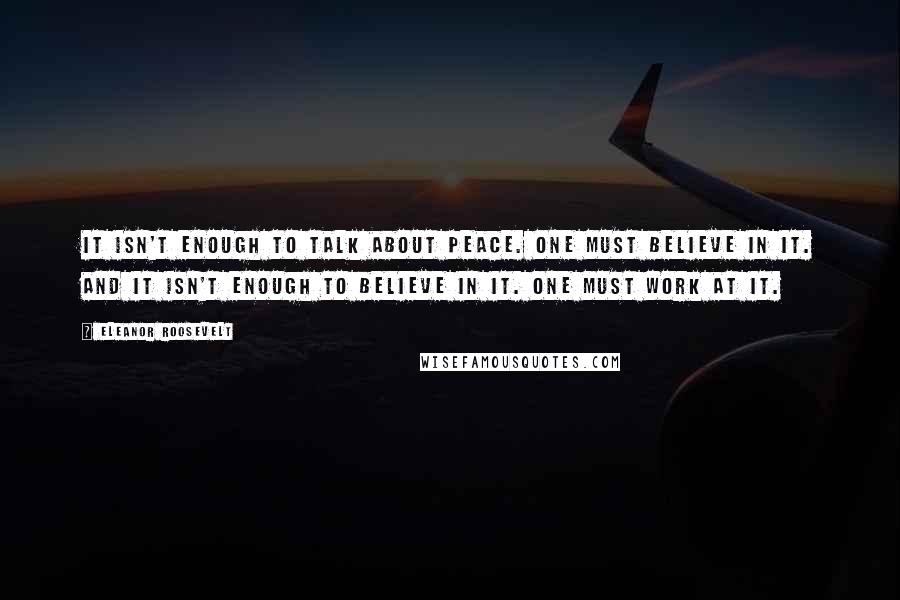 Eleanor Roosevelt Quotes: It isn't enough to talk about peace. One must believe in it. And it isn't enough to believe in it. One must work at it.