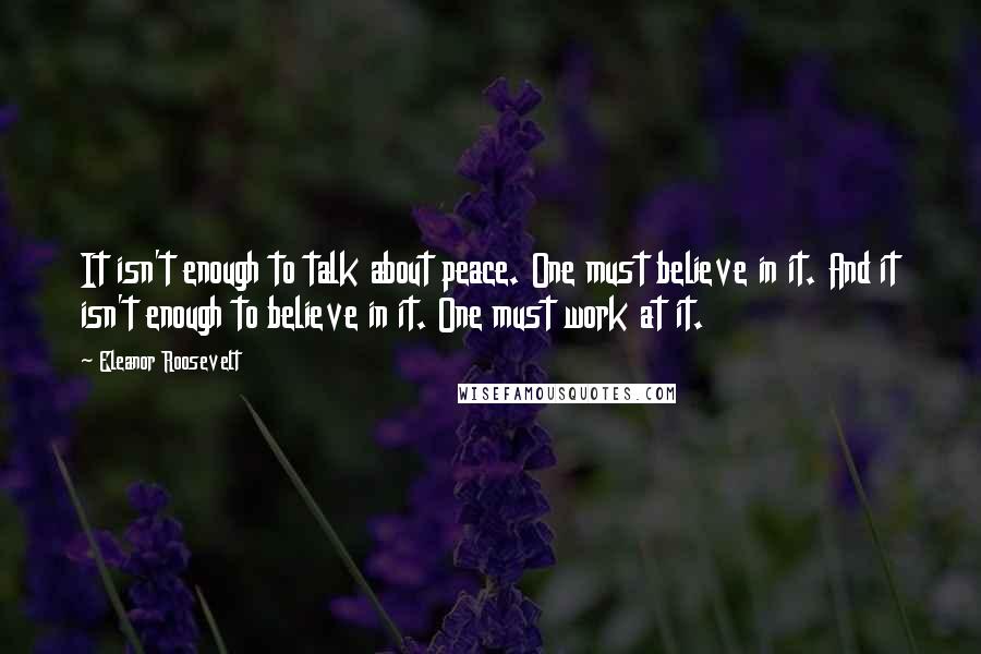 Eleanor Roosevelt Quotes: It isn't enough to talk about peace. One must believe in it. And it isn't enough to believe in it. One must work at it.