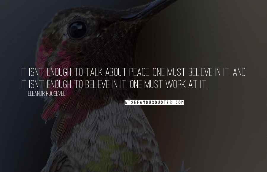 Eleanor Roosevelt Quotes: It isn't enough to talk about peace. One must believe in it. And it isn't enough to believe in it. One must work at it.