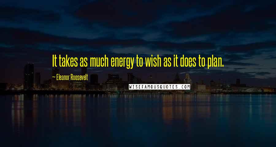 Eleanor Roosevelt Quotes: It takes as much energy to wish as it does to plan.
