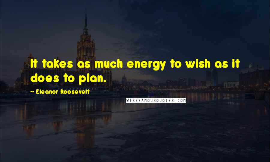 Eleanor Roosevelt Quotes: It takes as much energy to wish as it does to plan.