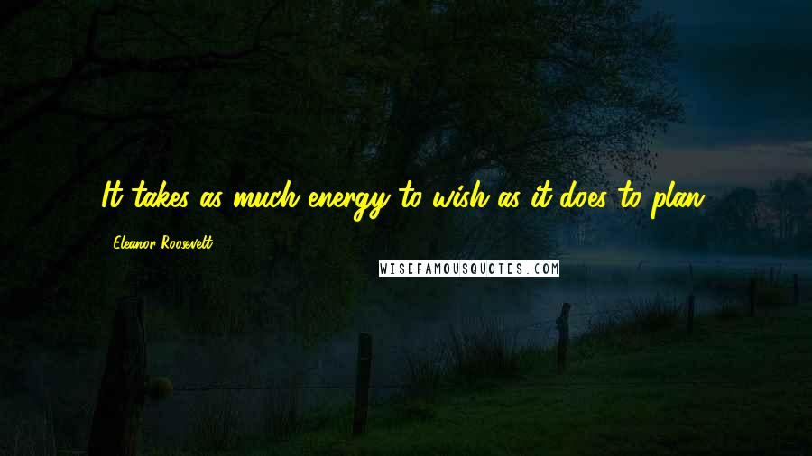 Eleanor Roosevelt Quotes: It takes as much energy to wish as it does to plan.