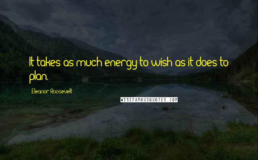 Eleanor Roosevelt Quotes: It takes as much energy to wish as it does to plan.