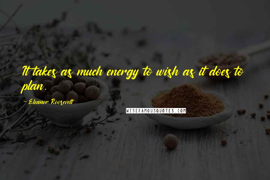 Eleanor Roosevelt Quotes: It takes as much energy to wish as it does to plan.