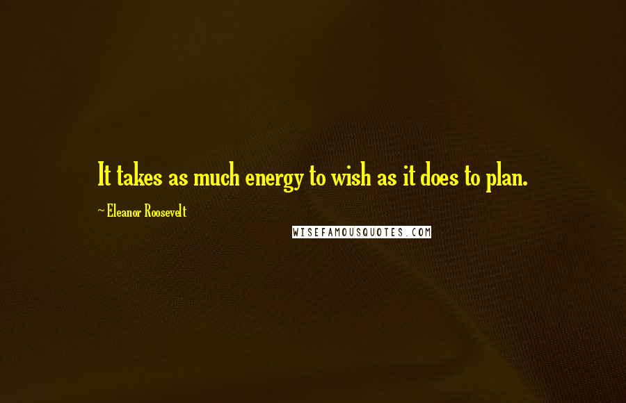 Eleanor Roosevelt Quotes: It takes as much energy to wish as it does to plan.