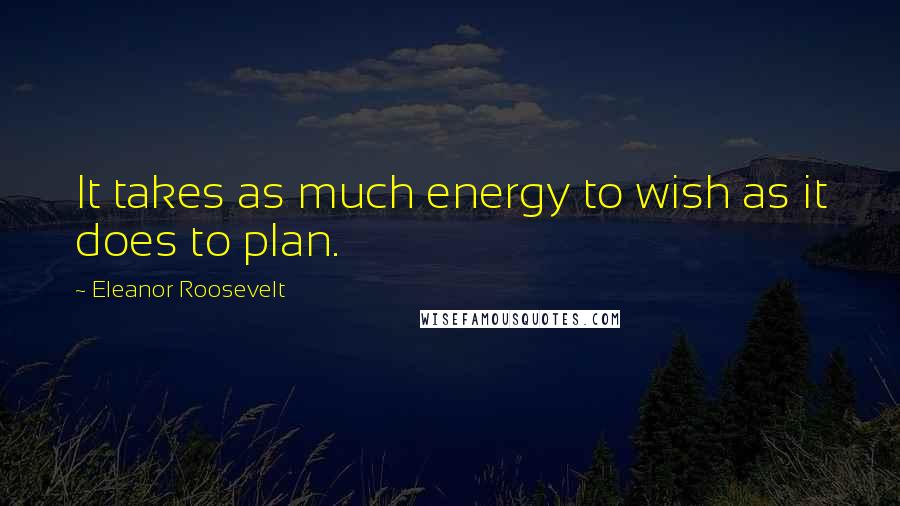 Eleanor Roosevelt Quotes: It takes as much energy to wish as it does to plan.