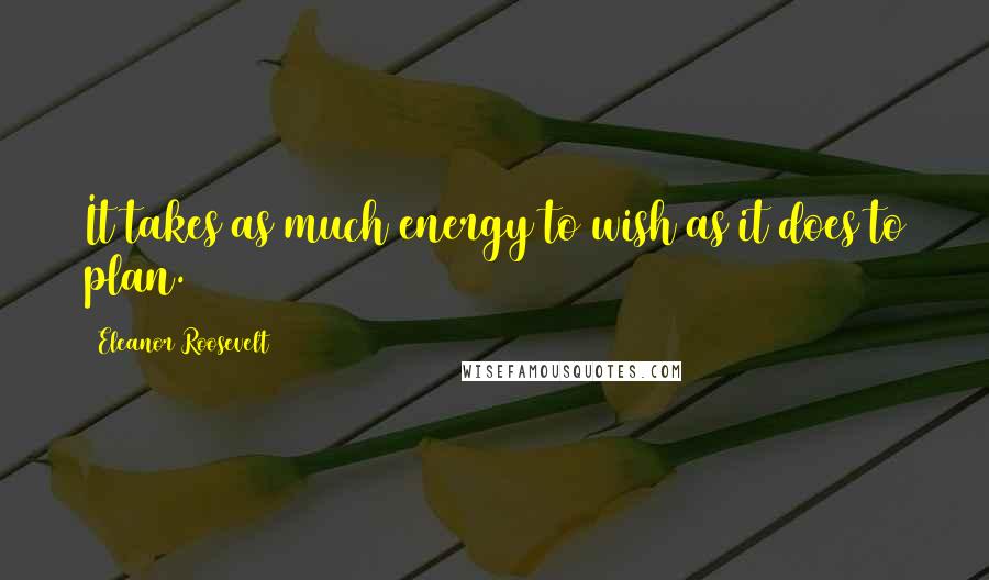 Eleanor Roosevelt Quotes: It takes as much energy to wish as it does to plan.