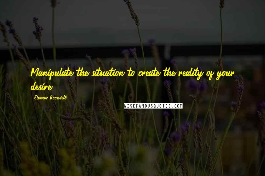 Eleanor Roosevelt Quotes: Manipulate the situation to create the reality of your desire