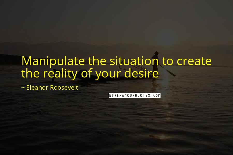 Eleanor Roosevelt Quotes: Manipulate the situation to create the reality of your desire