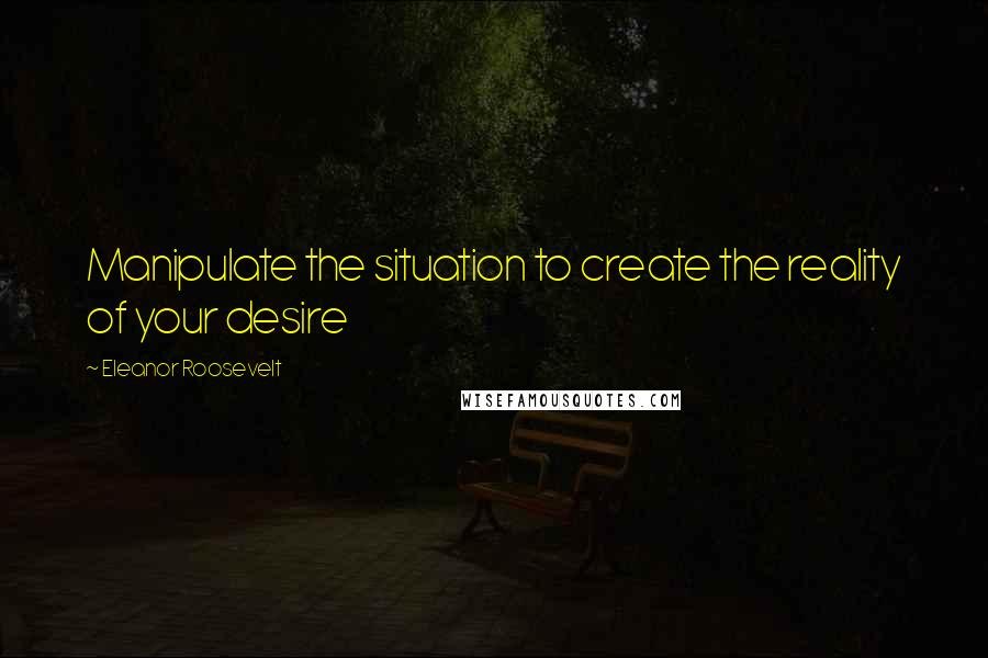 Eleanor Roosevelt Quotes: Manipulate the situation to create the reality of your desire