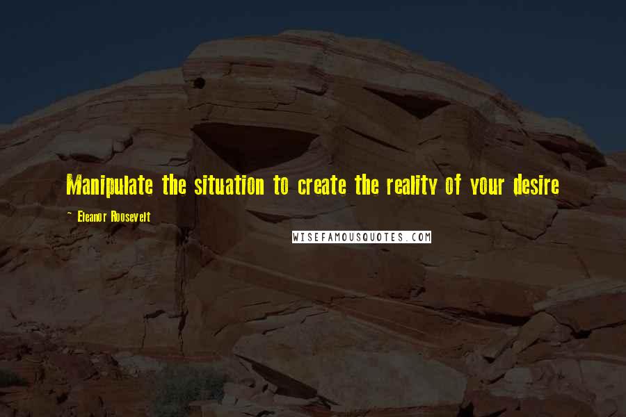 Eleanor Roosevelt Quotes: Manipulate the situation to create the reality of your desire