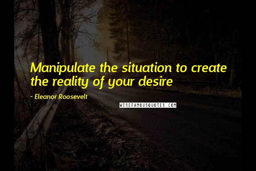 Eleanor Roosevelt Quotes: Manipulate the situation to create the reality of your desire