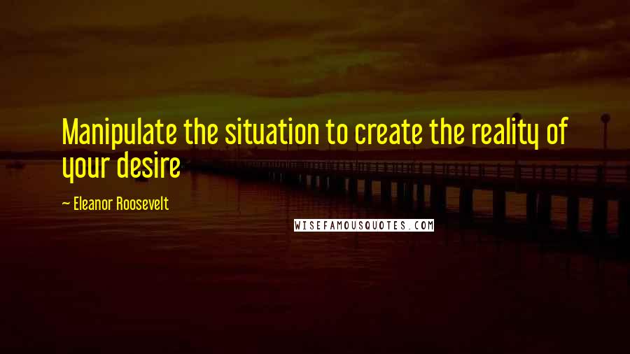 Eleanor Roosevelt Quotes: Manipulate the situation to create the reality of your desire