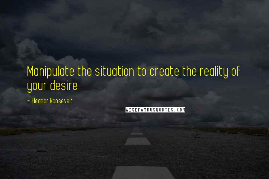 Eleanor Roosevelt Quotes: Manipulate the situation to create the reality of your desire