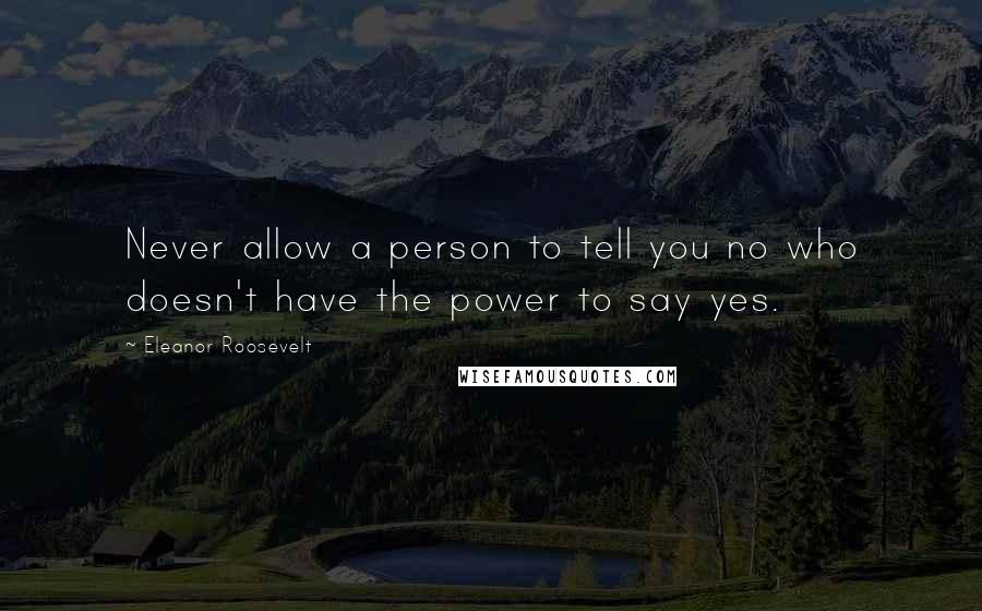 Eleanor Roosevelt Quotes: Never allow a person to tell you no who doesn't have the power to say yes.
