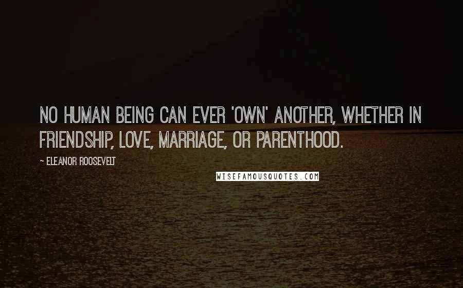 Eleanor Roosevelt Quotes: No human being can ever 'own' another, whether in friendship, love, marriage, or parenthood.