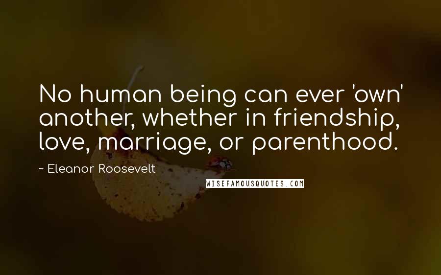 Eleanor Roosevelt Quotes: No human being can ever 'own' another, whether in friendship, love, marriage, or parenthood.