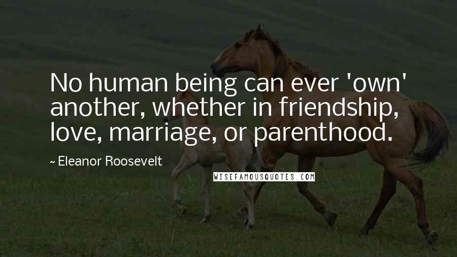 Eleanor Roosevelt Quotes: No human being can ever 'own' another, whether in friendship, love, marriage, or parenthood.