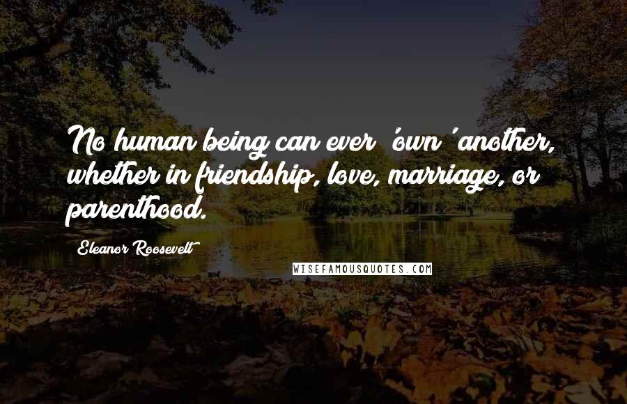 Eleanor Roosevelt Quotes: No human being can ever 'own' another, whether in friendship, love, marriage, or parenthood.