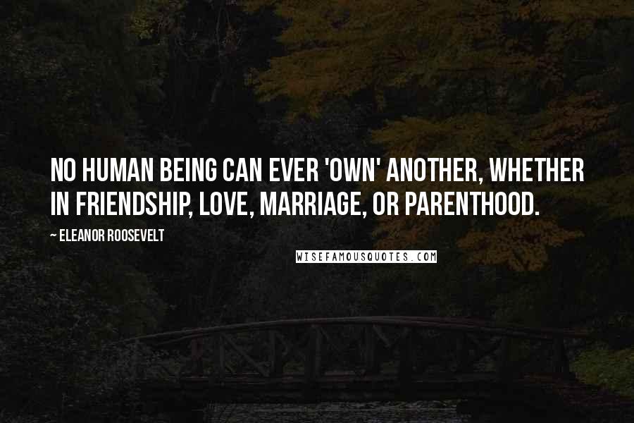 Eleanor Roosevelt Quotes: No human being can ever 'own' another, whether in friendship, love, marriage, or parenthood.