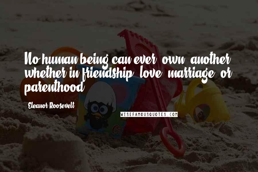 Eleanor Roosevelt Quotes: No human being can ever 'own' another, whether in friendship, love, marriage, or parenthood.