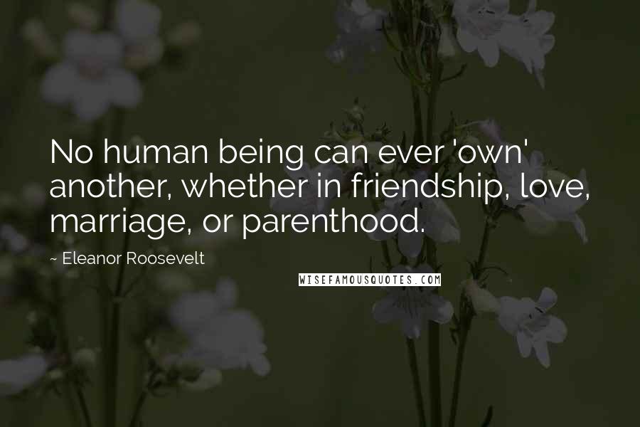 Eleanor Roosevelt Quotes: No human being can ever 'own' another, whether in friendship, love, marriage, or parenthood.