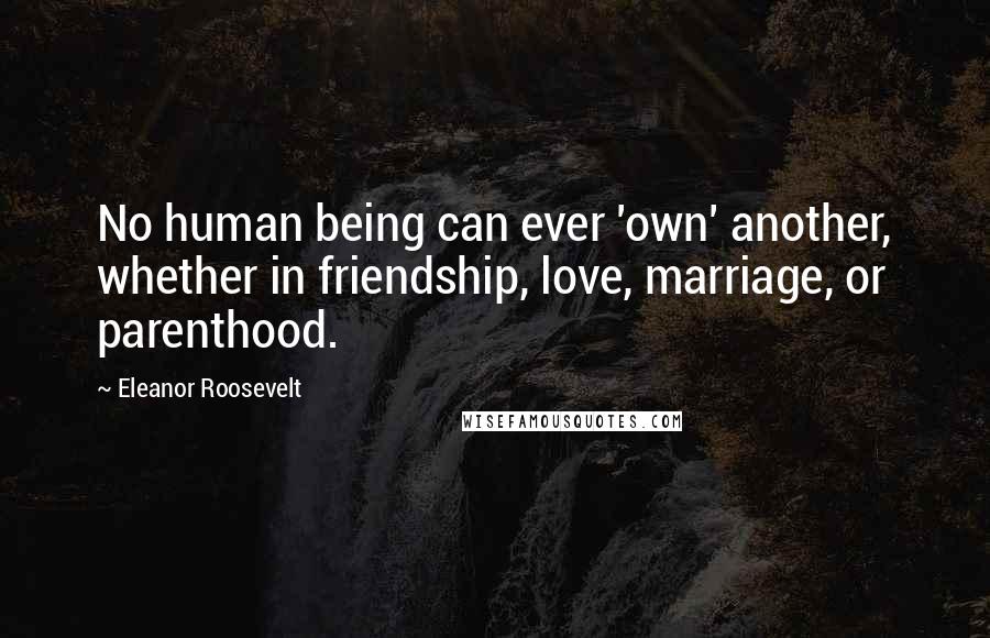 Eleanor Roosevelt Quotes: No human being can ever 'own' another, whether in friendship, love, marriage, or parenthood.