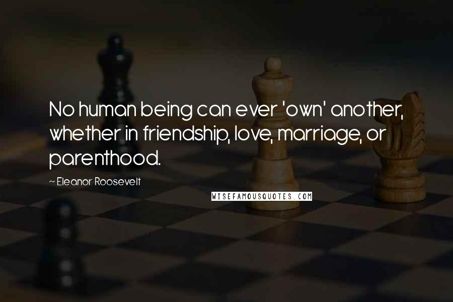 Eleanor Roosevelt Quotes: No human being can ever 'own' another, whether in friendship, love, marriage, or parenthood.