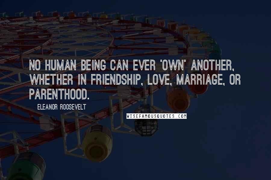 Eleanor Roosevelt Quotes: No human being can ever 'own' another, whether in friendship, love, marriage, or parenthood.