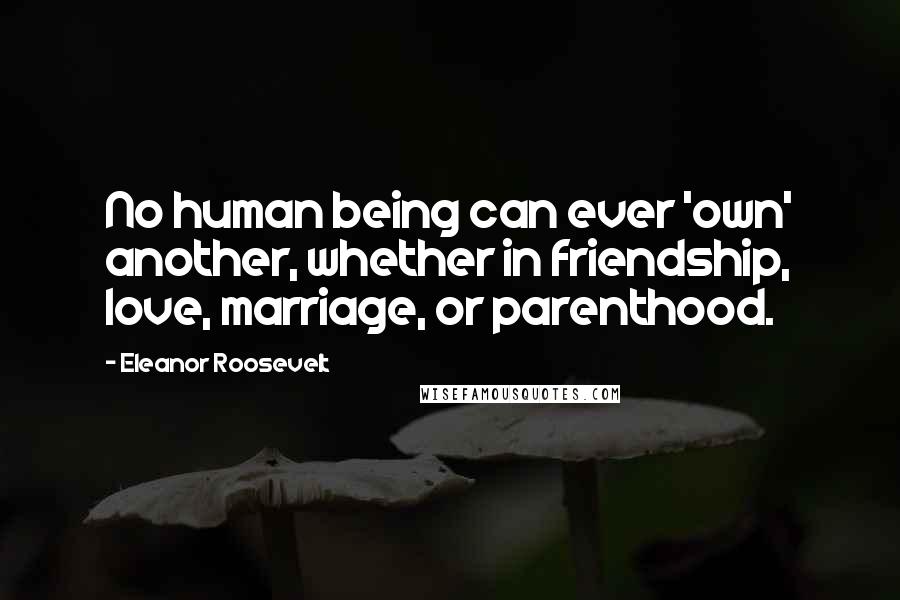 Eleanor Roosevelt Quotes: No human being can ever 'own' another, whether in friendship, love, marriage, or parenthood.