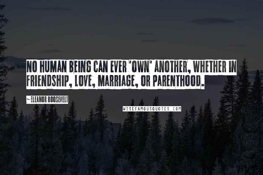 Eleanor Roosevelt Quotes: No human being can ever 'own' another, whether in friendship, love, marriage, or parenthood.