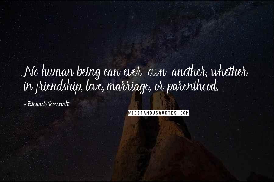 Eleanor Roosevelt Quotes: No human being can ever 'own' another, whether in friendship, love, marriage, or parenthood.