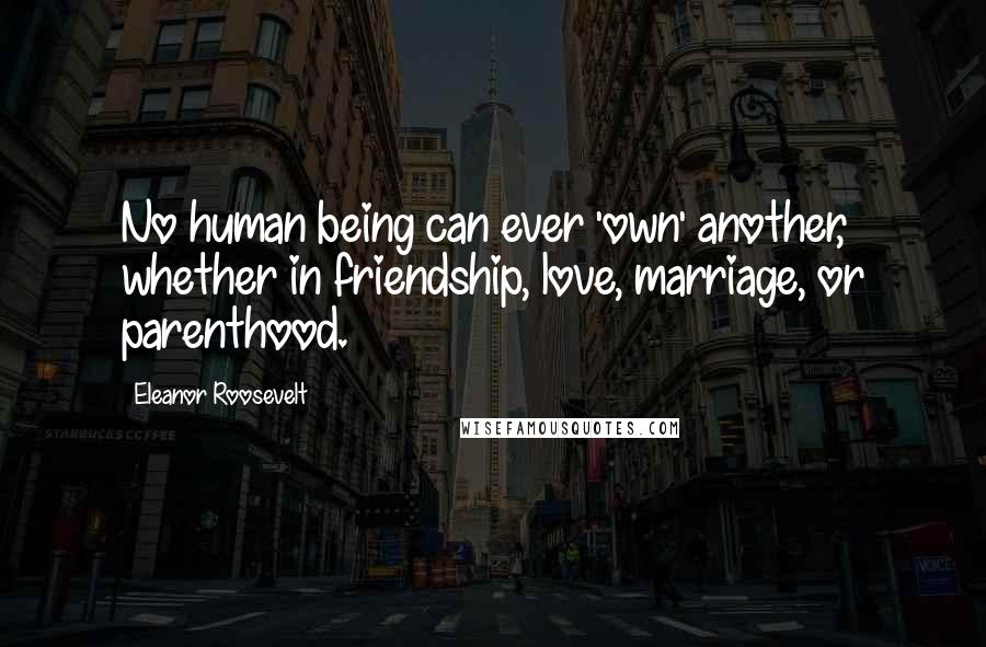 Eleanor Roosevelt Quotes: No human being can ever 'own' another, whether in friendship, love, marriage, or parenthood.