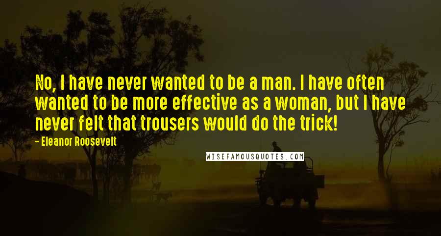 Eleanor Roosevelt Quotes: No, I have never wanted to be a man. I have often wanted to be more effective as a woman, but I have never felt that trousers would do the trick!