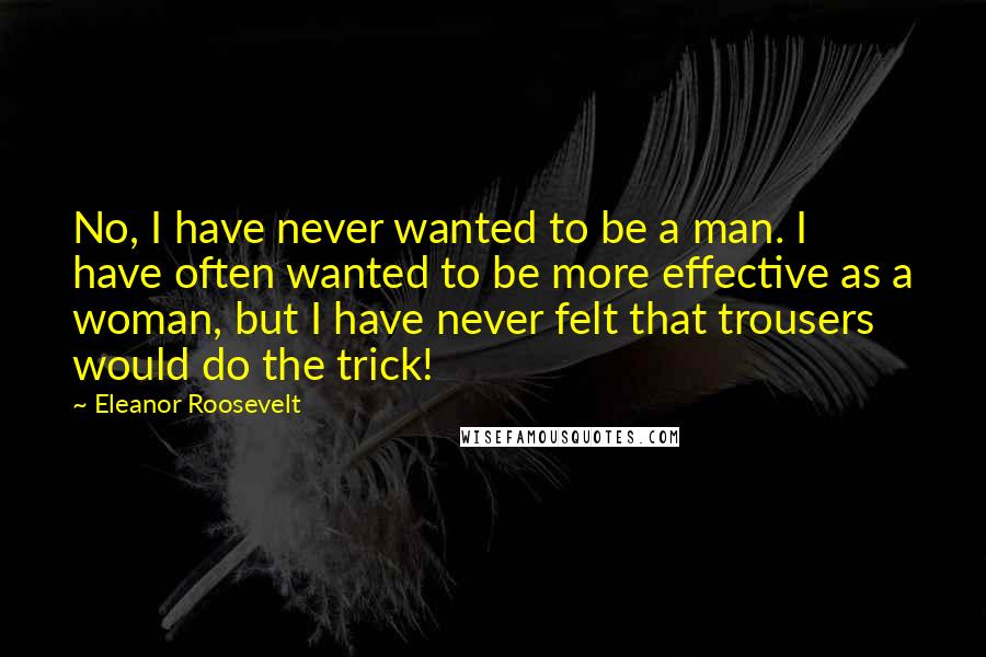 Eleanor Roosevelt Quotes: No, I have never wanted to be a man. I have often wanted to be more effective as a woman, but I have never felt that trousers would do the trick!