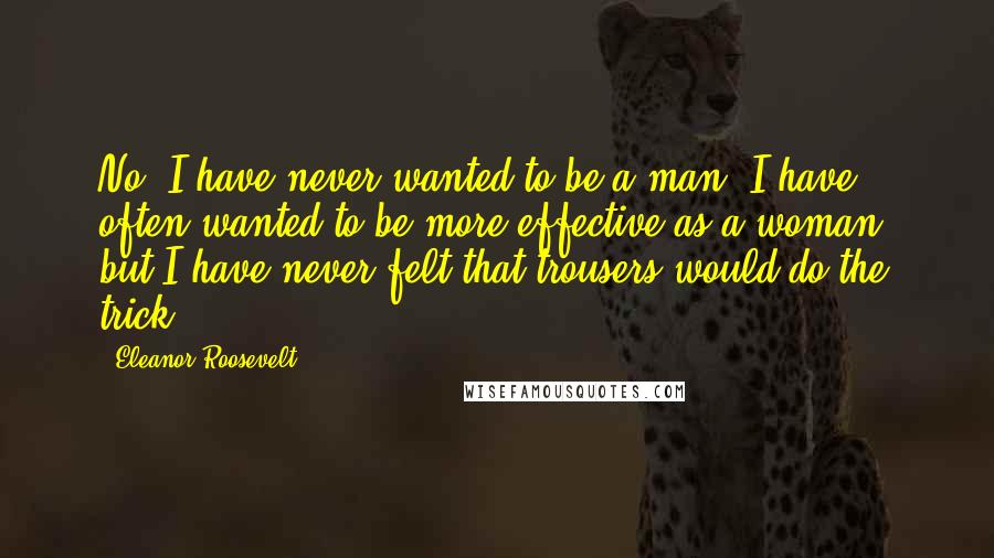 Eleanor Roosevelt Quotes: No, I have never wanted to be a man. I have often wanted to be more effective as a woman, but I have never felt that trousers would do the trick!