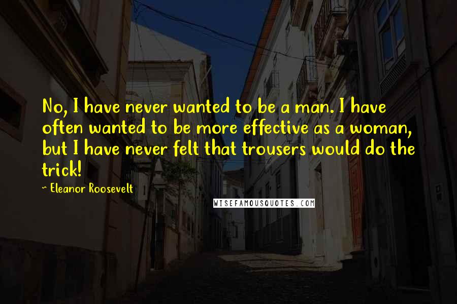 Eleanor Roosevelt Quotes: No, I have never wanted to be a man. I have often wanted to be more effective as a woman, but I have never felt that trousers would do the trick!