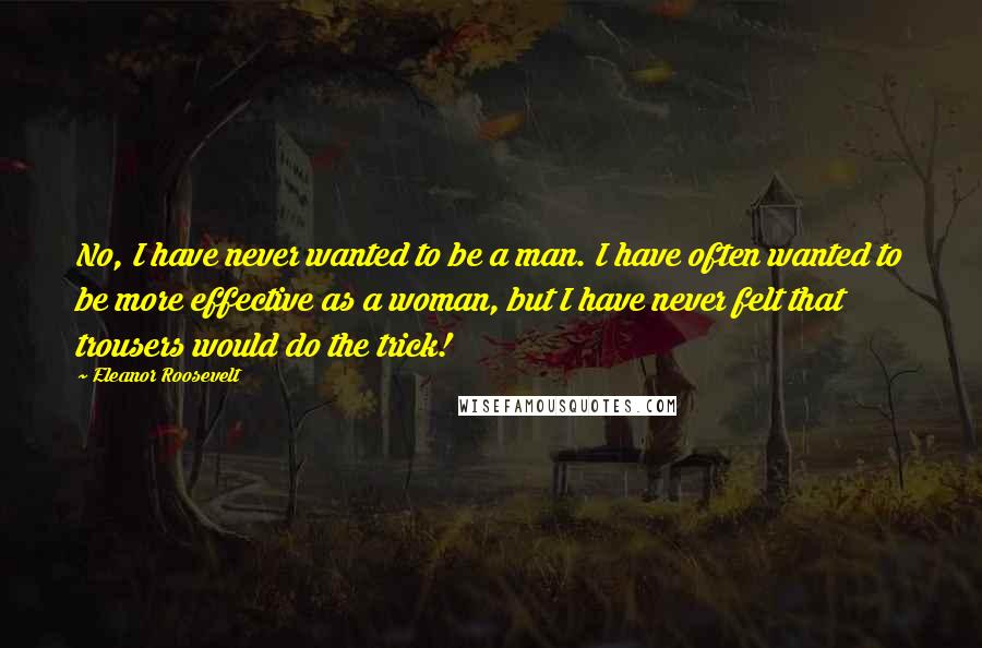 Eleanor Roosevelt Quotes: No, I have never wanted to be a man. I have often wanted to be more effective as a woman, but I have never felt that trousers would do the trick!