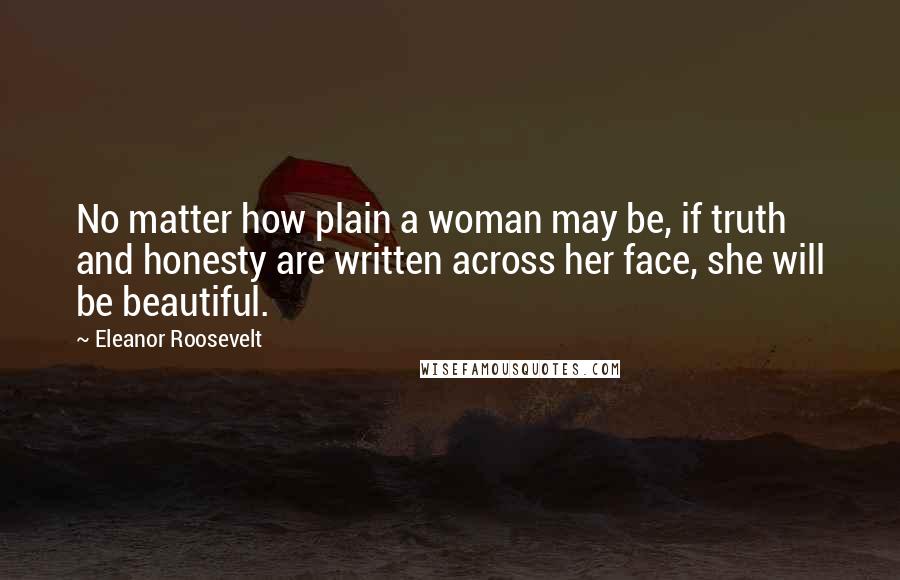 Eleanor Roosevelt Quotes: No matter how plain a woman may be, if truth and honesty are written across her face, she will be beautiful.