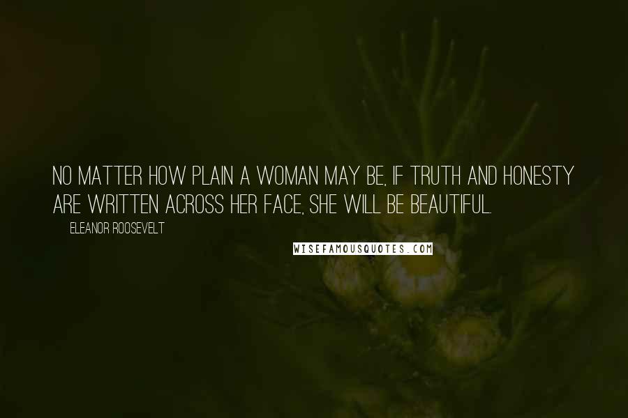 Eleanor Roosevelt Quotes: No matter how plain a woman may be, if truth and honesty are written across her face, she will be beautiful.