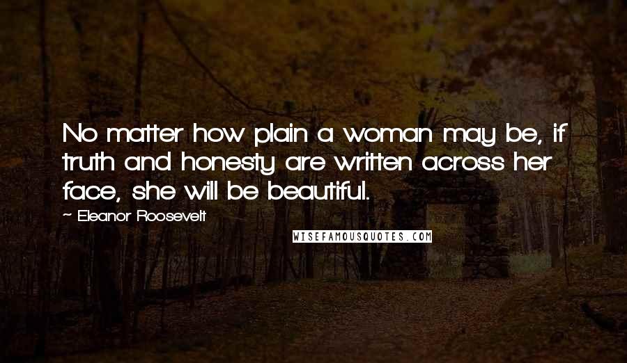 Eleanor Roosevelt Quotes: No matter how plain a woman may be, if truth and honesty are written across her face, she will be beautiful.