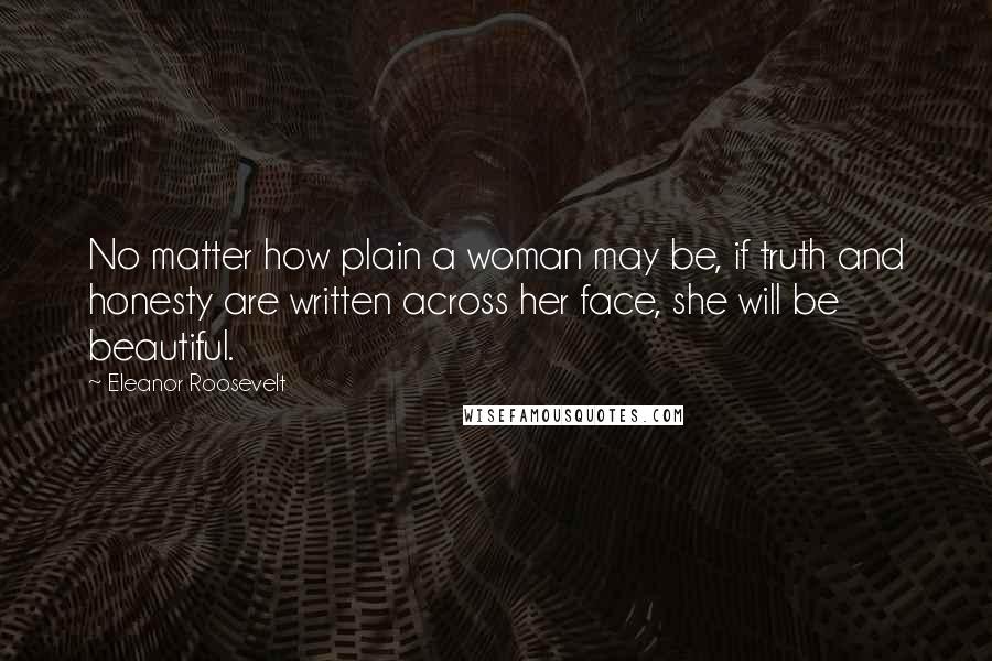 Eleanor Roosevelt Quotes: No matter how plain a woman may be, if truth and honesty are written across her face, she will be beautiful.