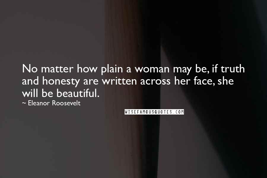 Eleanor Roosevelt Quotes: No matter how plain a woman may be, if truth and honesty are written across her face, she will be beautiful.